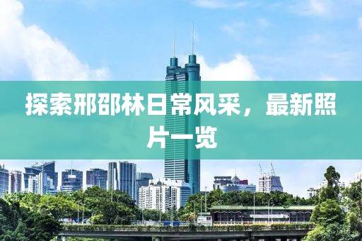 探索邢邵林日常风采，最新照片一览