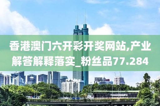 香港澳门六开彩开奖网站,产业解答解释落实_粉丝品77.284
