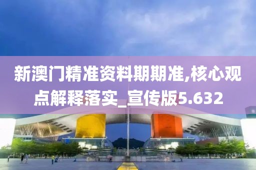 新澳门精准资料期期准,核心观点解释落实_宣传版5.632