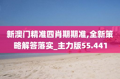 新澳门精准四肖期期准,全新策略解答落实_主力版55.441