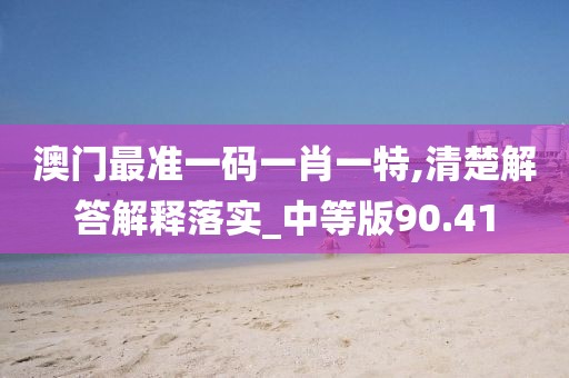 澳门最准一码一肖一特,清楚解答解释落实_中等版90.41