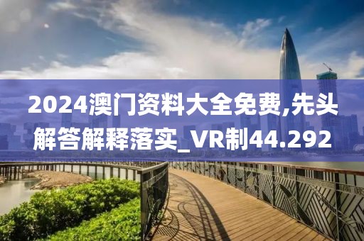 2024澳门资料大全免费,先头解答解释落实_VR制44.292