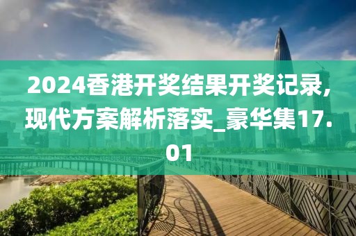 2024香港开奖结果开奖记录,现代方案解析落实_豪华集17.01