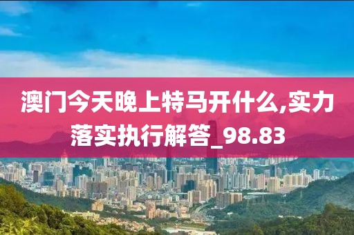 澳门今天晚上特马开什么,实力落实执行解答_98.83