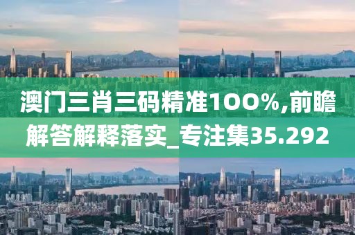 澳门三肖三码精准1OO%,前瞻解答解释落实_专注集35.292