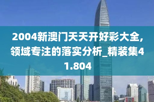 2004新澳门天天开好彩大全,领域专注的落实分析_精装集41.804