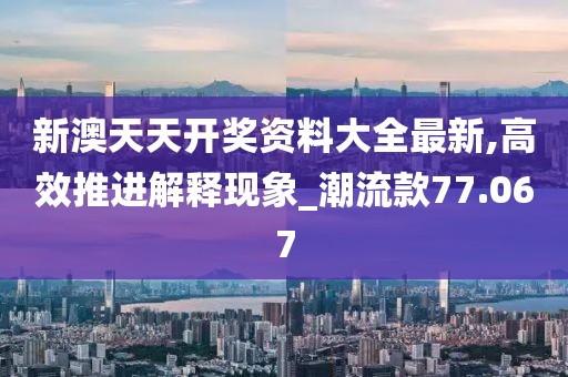 新澳天天开奖资料大全最新,高效推进解释现象_潮流款77.067
