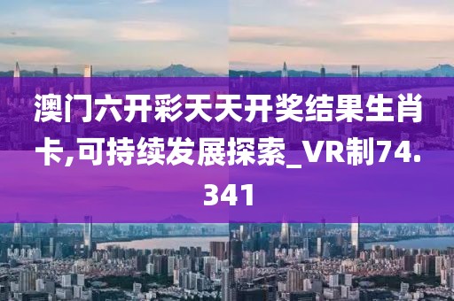 澳门六开彩天天开奖结果生肖卡,可持续发展探索_VR制74.341