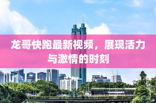 龙哥快跑最新视频，展现活力与激情的时刻