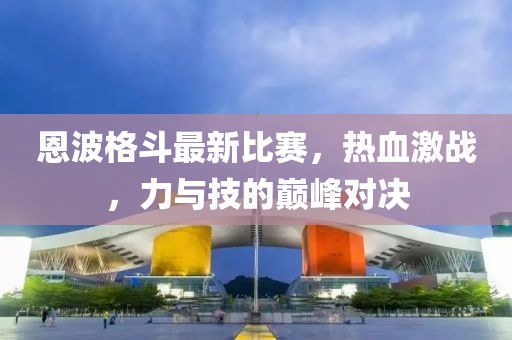 恩波格斗最新比赛，热血激战，力与技的巅峰对决