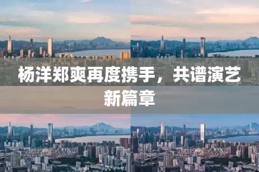 杨洋郑爽再度携手，共谱演艺新篇章