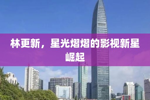 林更新，星光熠熠的影视新星崛起