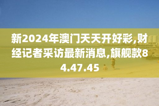 新2024年澳门天天开好彩,财经记者采访最新消息,旗舰款84.47.45