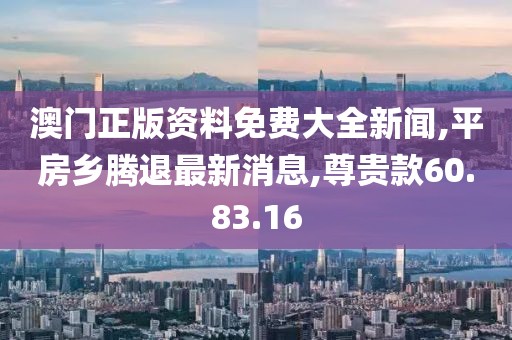 澳门正版资料免费大全新闻,平房乡腾退最新消息,尊贵款60.83.16
