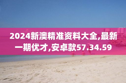 2024新澳精准资料大全,最新一期优才,安卓款57.34.59