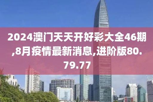 2024澳门天天开好彩大全46期,8月疫情最新消息,进阶版80.79.77