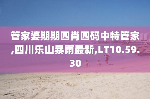 管家婆期期四肖四码中特管家,四川乐山暴雨最新,LT10.59.30