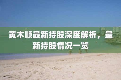 黄木顺最新持股深度解析，最新持股情况一览