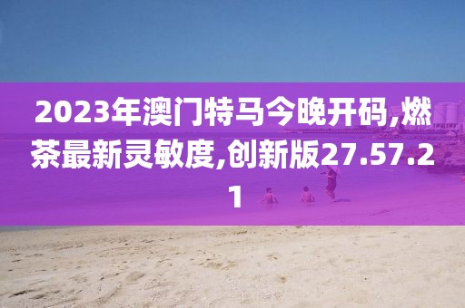 2023年澳门特马今晚开码,燃茶最新灵敏度,创新版27.57.21