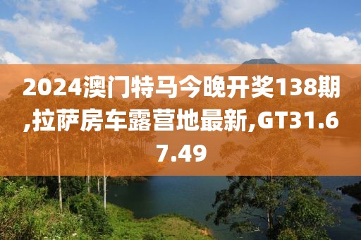 2024澳门特马今晚开奖138期,拉萨房车露营地最新,GT31.67.49