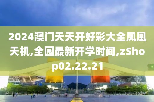 2024澳门天天开好彩大全凤凰天机,全园最新开学时间,zShop02.22.21