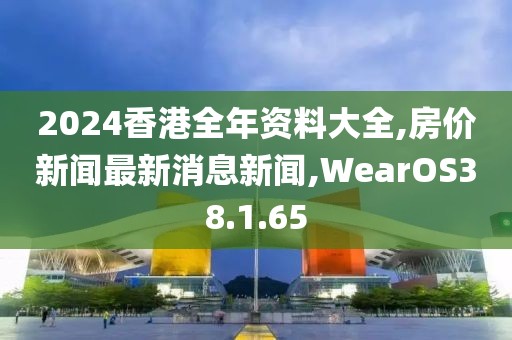 2024香港全年资料大全,房价新闻最新消息新闻,WearOS38.1.65