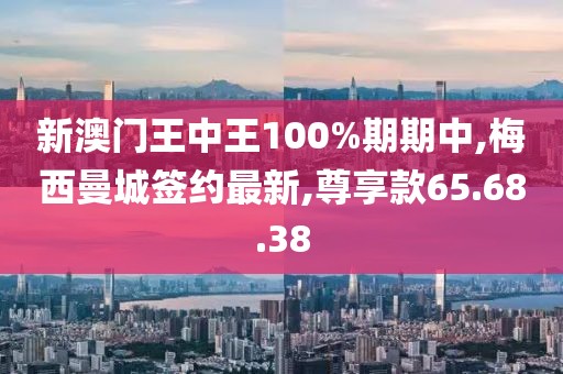 新澳门王中王100%期期中,梅西曼城签约最新,尊享款65.68.38
