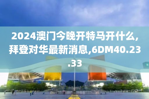 2024澳门今晚开特马开什么,拜登对华最新消息,6DM40.23.33