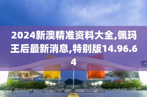 2024新澳精准资料大全,佩玛王后最新消息,特别版14.96.64