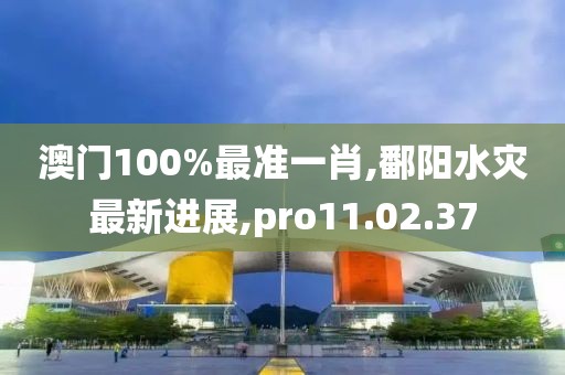 澳门100%最准一肖,鄱阳水灾最新进展,pro11.02.37