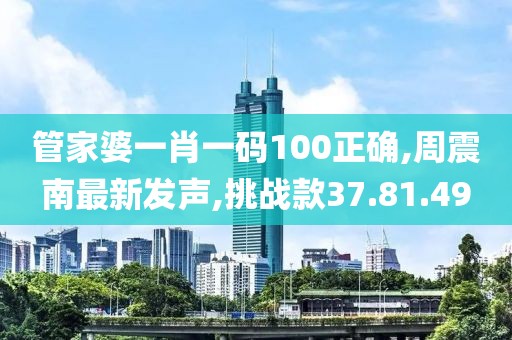 管家婆一肖一码100正确,周震南最新发声,挑战款37.81.49