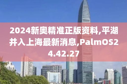 2024新奥精准正版资料,平湖并入上海最新消息,PalmOS24.42.27