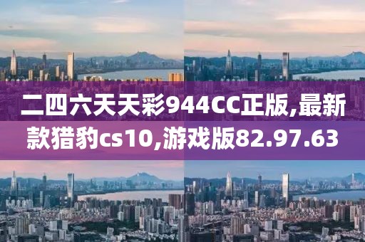 二四六天天彩944CC正版,最新款猎豹cs10,游戏版82.97.63