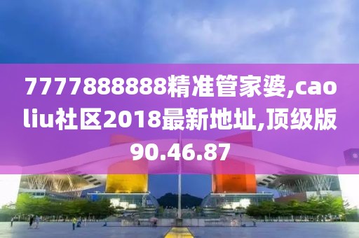 7777888888精准管家婆,caoliu社区2018最新地址,顶级版90.46.87