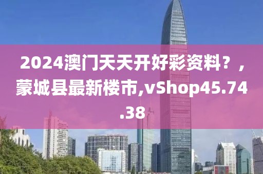 2024澳门天天开好彩资料？,蒙城县最新楼市,vShop45.74.38