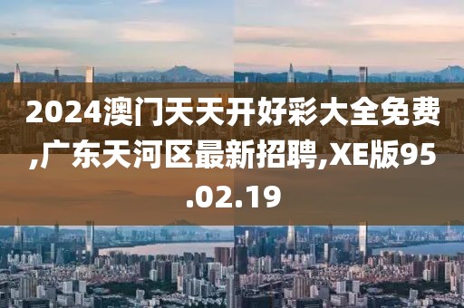 2024澳门天天开好彩大全免费,广东天河区最新招聘,XE版95.02.19