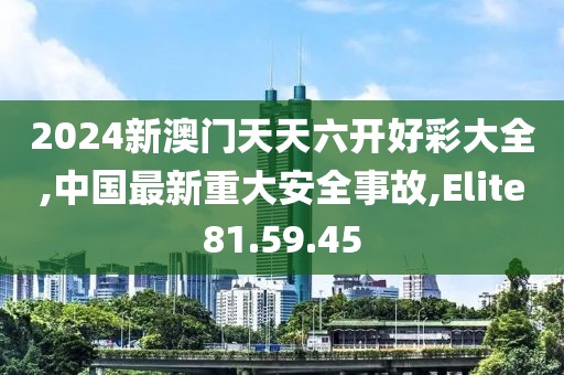 2024新澳门天天六开好彩大全,中国最新重大安全事故,Elite81.59.45
