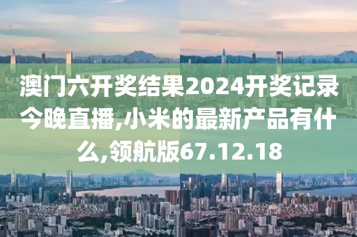 澳门六开奖结果2024开奖记录今晚直播,小米的最新产品有什么,领航版67.12.18