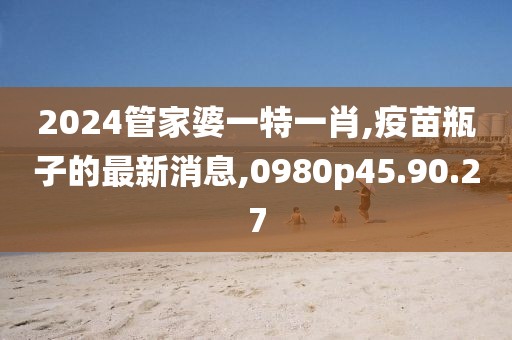 2024管家婆一特一肖,疫苗瓶子的最新消息,0980p45.90.27