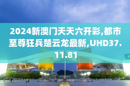 2024新澳门天天六开彩,都市至尊狂兵楚云龙最新,UHD37.11.81