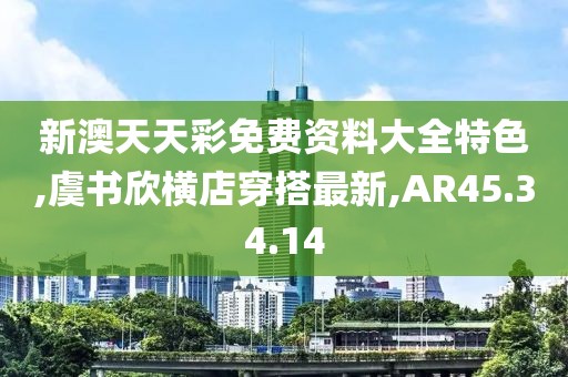 新澳天天彩免费资料大全特色,虞书欣横店穿搭最新,AR45.34.14