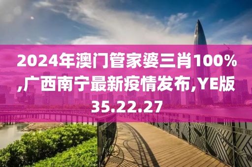 2024年澳门管家婆三肖100%,广西南宁最新疫情发布,YE版35.22.27