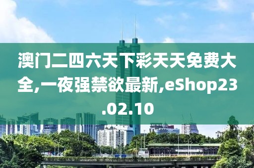 澳门二四六天下彩天天免费大全,一夜强禁欲最新,eShop23.02.10