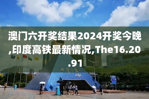 澳门六开奖结果2024开奖今晚,印度高铁最新情况,The16.20.91