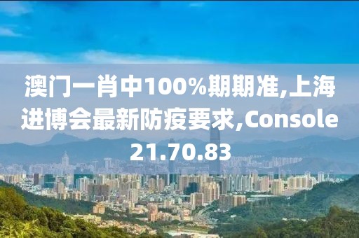 澳门一肖中100%期期准,上海进博会最新防疫要求,Console21.70.83