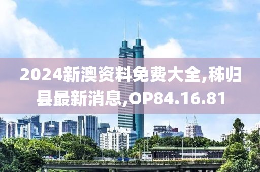 2024新澳资料免费大全,秭归县最新消息,OP84.16.81