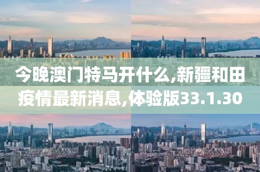 今晚澳门特马开什么,新疆和田疫情最新消息,体验版33.1.30
