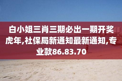 白小姐三肖三期必出一期开奖虎年,社保局新通知最新通知,专业款86.83.70