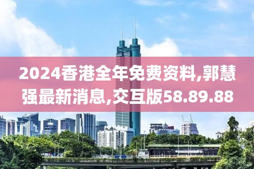2024香港全年免费资料,郭慧强最新消息,交互版58.89.88