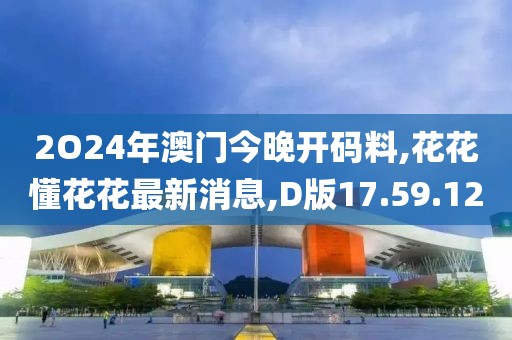 2O24年澳门今晚开码料,花花懂花花最新消息,D版17.59.12